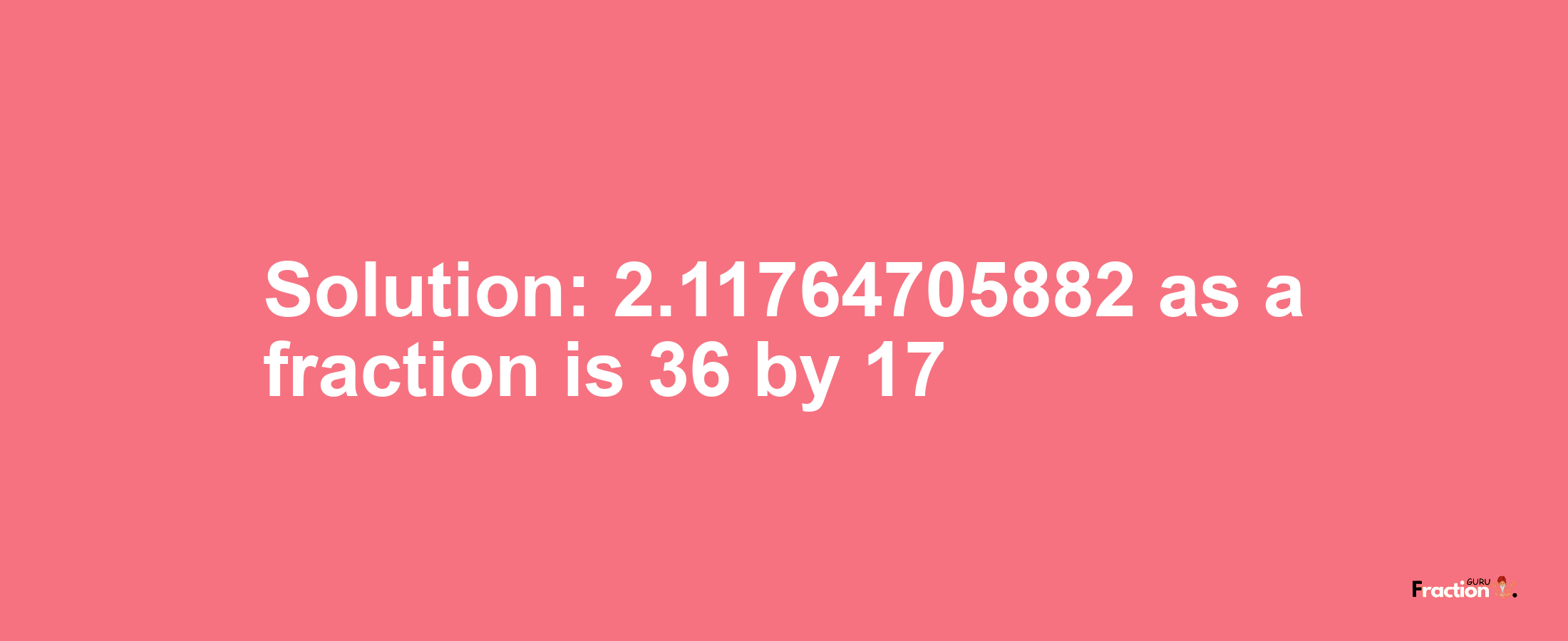 Solution:2.11764705882 as a fraction is 36/17